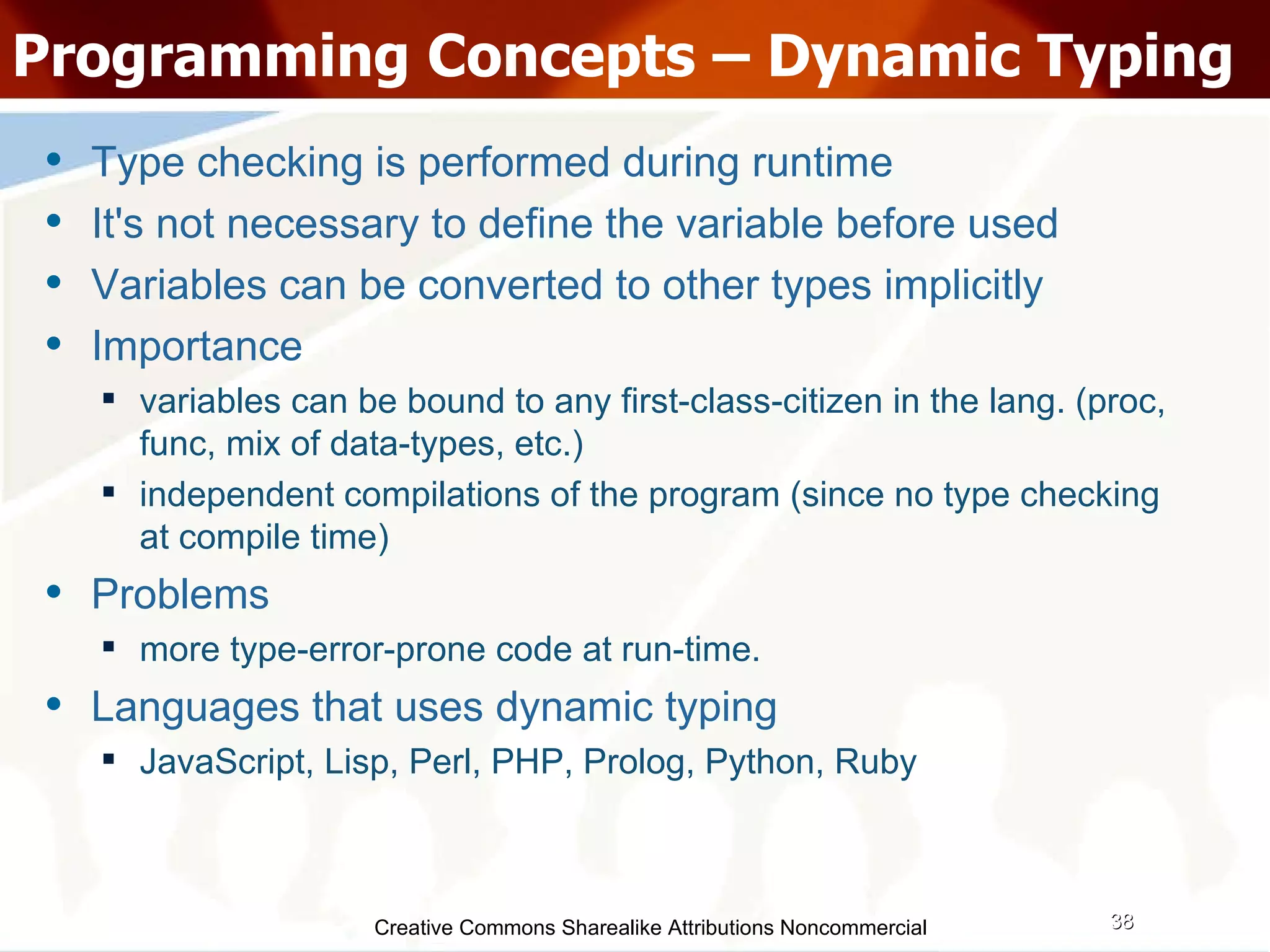 Creative Commons Sharealike Attributions Noncommercial Programming Concepts – Dynamic Typing Type checking is performed during runtime It's not necessary to define the variable before used Variables can be converted to other types implicitly Importance variables can be bound to any first-class-citizen in the lang. (proc, func, mix of data-types, etc.)‏ independent compilations of the program (since no type checking at compile time)‏ Problems more type-error-prone code at run-time. Languages that uses dynamic typing JavaScript, Lisp, Perl, PHP, Prolog, Python, Ruby 