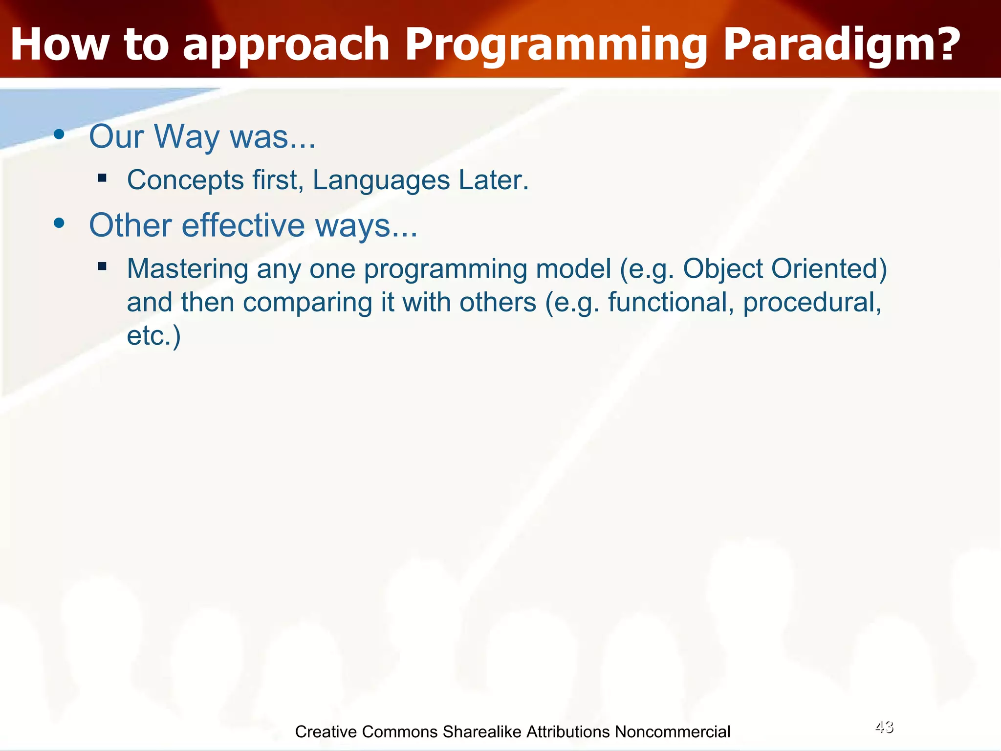 Creative Commons Sharealike Attributions Noncommercial How to approach Programming Paradigm? Our Way was... Concepts first, Languages Later. Other effective ways...  Mastering any one programming model (e.g. Object Oriented) and then comparing it with others (e.g. functional, procedural, etc.)‏ 