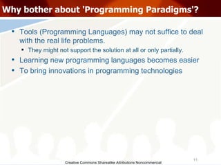 Creative Commons Sharealike Attributions Noncommercial Why bother about 'Programming Paradigms'? Tools (Programming Languages) may not suffice to deal with the real life problems. They might not support the solution at all or only partially.  Learning new programming languages becomes easier To bring innovations in programming technologies 