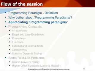 Creative Commons Sharealike Attributions Noncommercial Flow of the session Programming Paradigm - Definition Why bother about 'Programming Paradigms'? Appreciating 'Programming paradigms' Programming Concepts An Overview Eager and Lazy Evaluation Procedures Functions External and Internal State Concurrency Static vs Dynamic Typing Some Real-Life Problems Search (Java vs Prolog)‏ Higher Order Functions (Java vs Haskell)‏ 