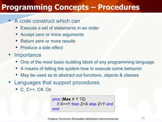 Creative Commons Sharealike Attributions Noncommercial Programming Concepts – Procedures A code construct which can  Execute a set of statements in an order Accept zero or more arguments Return zero or more results Produce a side effect Importance One of the most basic building block of any programming language A means of telling the system how to execute some behavior May be used as to abstract out functions, objects & classes Languages that support procedures C, C++, C#, Oz proc  { Max  X Y ?Z} if  X>=Y  then  Z=X  else  Z=Y  end end 