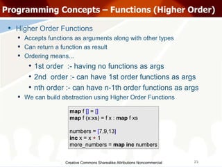 Creative Commons Sharealike Attributions Noncommercial Programming Concepts – Functions (Higher Order)‏ Higher Order Functions Accepts functions as arguments along with other types Can return a function as result Ordering means... 1st order  :- having no functions as args 2nd  order :- can have 1st order functions as args nth order :- can have n-1th order functions as args We can build abstraction using Higher Order Functions map  f  []  =  [] map  f (x:xs) = f x :  map  f xs numbers =  [ 7,9,13 ] inc  x = x  +  1 more_numbers =  map   inc  numbers 