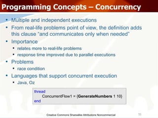 Creative Commons Sharealike Attributions Noncommercial Programming Concepts – Concurrency Multiple and independent executions From real-life problems point of view, the definition adds this clause “and communicates only when needed” Importance relates more to real-life problems response time improved due to parallel executions Problems race condition Languages that support concurrent execution Java, Oz thread ConcurrentFlow1 = { GenerateNumbers  1 10} end 