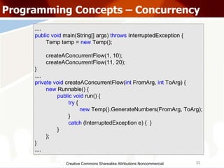 Creative Commons Sharealike Attributions Noncommercial Programming Concepts – Concurrency .... public   void  main(String[] args)  throws   InterruptedException { Temp temp =  new   Temp(); createAConcurrentFlow(1, 10); createAConcurrentFlow(11, 20); } .... private   void  createAConcurrentFlow( int  FromArg,  int  ToArg) { new  Runnable() { public   void  run() { try   { new  Temp().GenerateNumbers(FromArg, ToArg); } catch  (InterruptedException e) {  } } }; } .... 