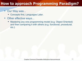 Creative Commons Sharealike Attributions Noncommercial How to approach Programming Paradigm? Our Way was... Concepts first, Languages Later. Other effective ways...  Mastering any one programming model (e.g. Object Oriented) and then comparing it with others (e.g. functional, procedural, etc.)‏ 