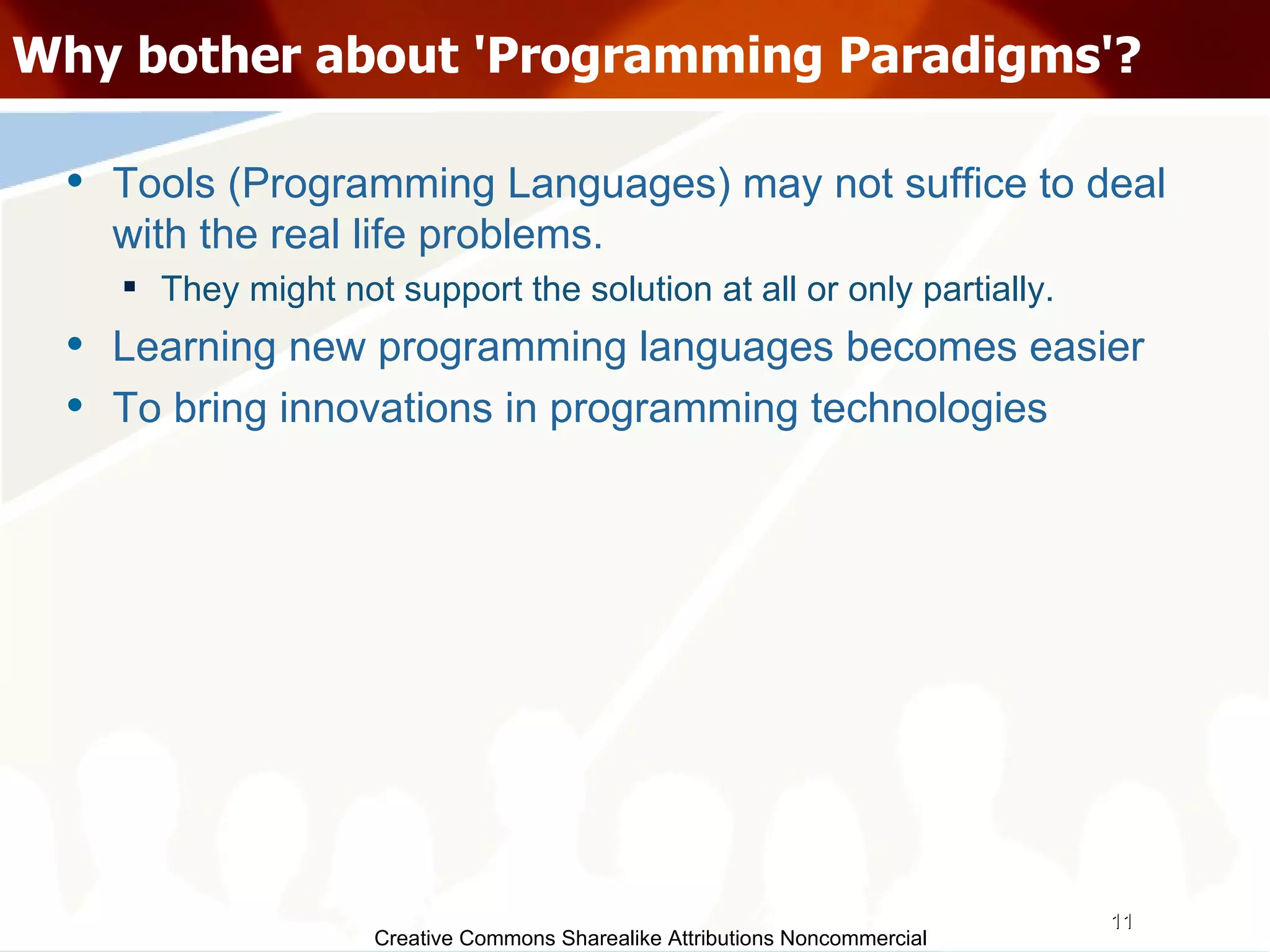 Creative Commons Sharealike Attributions Noncommercial Why bother about 'Programming Paradigms'? Tools (Programming Languages) may not suffice to deal with the real life problems. They might not support the solution at all or only partially.  Learning new programming languages becomes easier To bring innovations in programming technologies 
