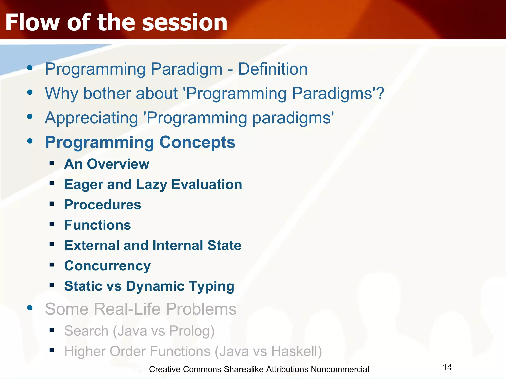 Creative Commons Sharealike Attributions Noncommercial Flow of the session Programming Paradigm - Definition Why bother about 'Programming Paradigms'? Appreciating 'Programming paradigms' Programming Concepts An Overview Eager and Lazy Evaluation Procedures Functions External and Internal State Concurrency Static vs Dynamic Typing Some Real-Life Problems Search (Java vs Prolog)‏ Higher Order Functions (Java vs Haskell)‏ 