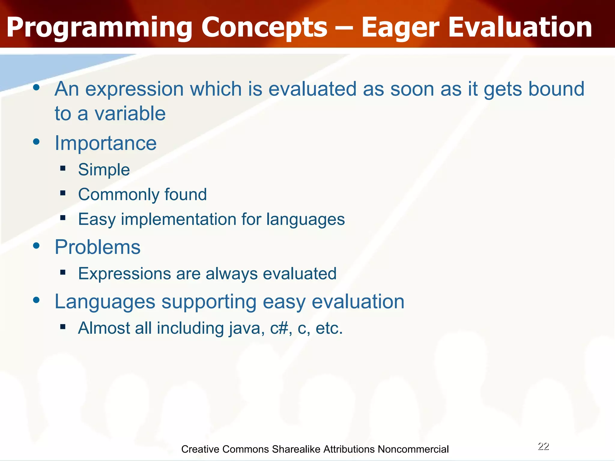 Creative Commons Sharealike Attributions Noncommercial Programming Concepts – Eager Evaluation An expression which is evaluated as soon as it gets bound to a variable Importance Simple Commonly found  Easy implementation for languages Problems Expressions are always evaluated Languages supporting easy evaluation Almost all including java, c#, c, etc. 