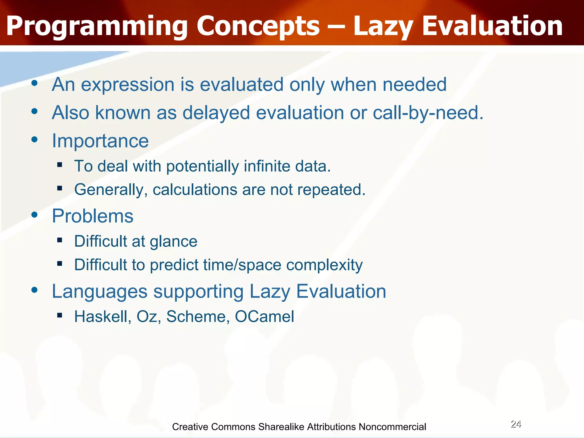 Creative Commons Sharealike Attributions Noncommercial Programming Concepts – Lazy Evaluation An expression is evaluated only when needed Also known as delayed evaluation or call-by-need. Importance To deal with potentially infinite data. Generally, calculations are not repeated. Problems Difficult at glance Difficult to predict time/space complexity Languages supporting Lazy Evaluation Haskell, Oz, Scheme, OCamel 