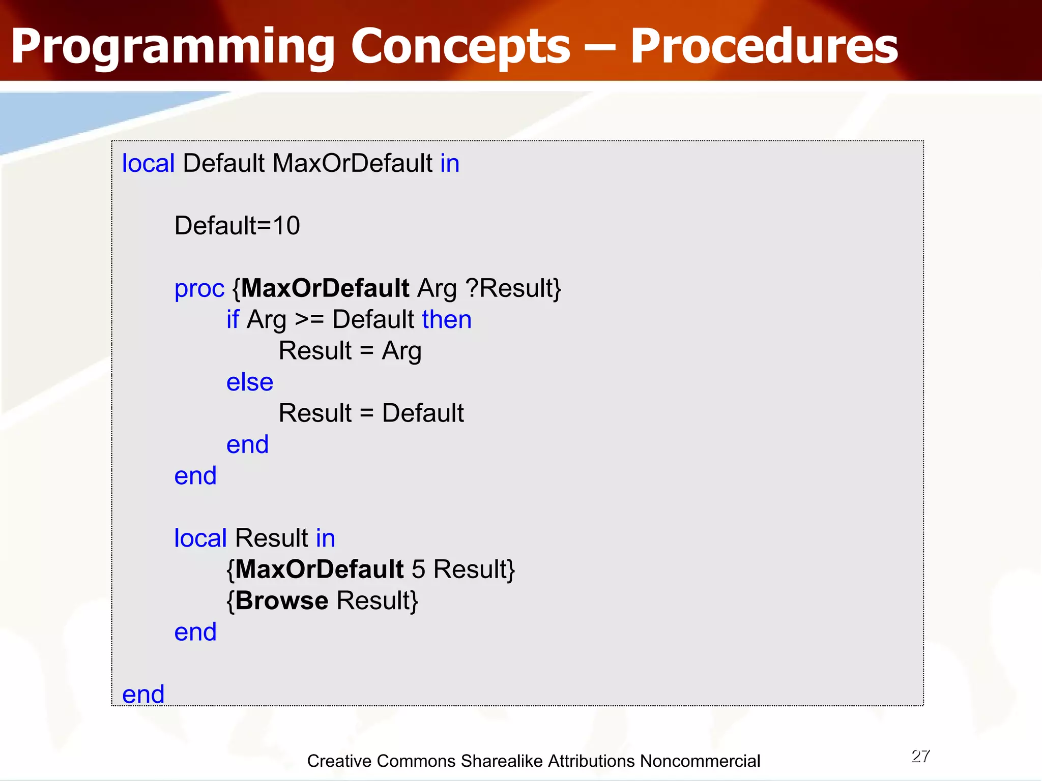 Creative Commons Sharealike Attributions Noncommercial Programming Concepts – Procedures local  Default MaxOrDefault  in Default=10 proc  { MaxOrDefault  Arg ?Result} if  Arg >= Default  then   Result = Arg  else   Result = Default end end local   Result   in { MaxOrDefault  5 Result} { Browse  Result} end end 