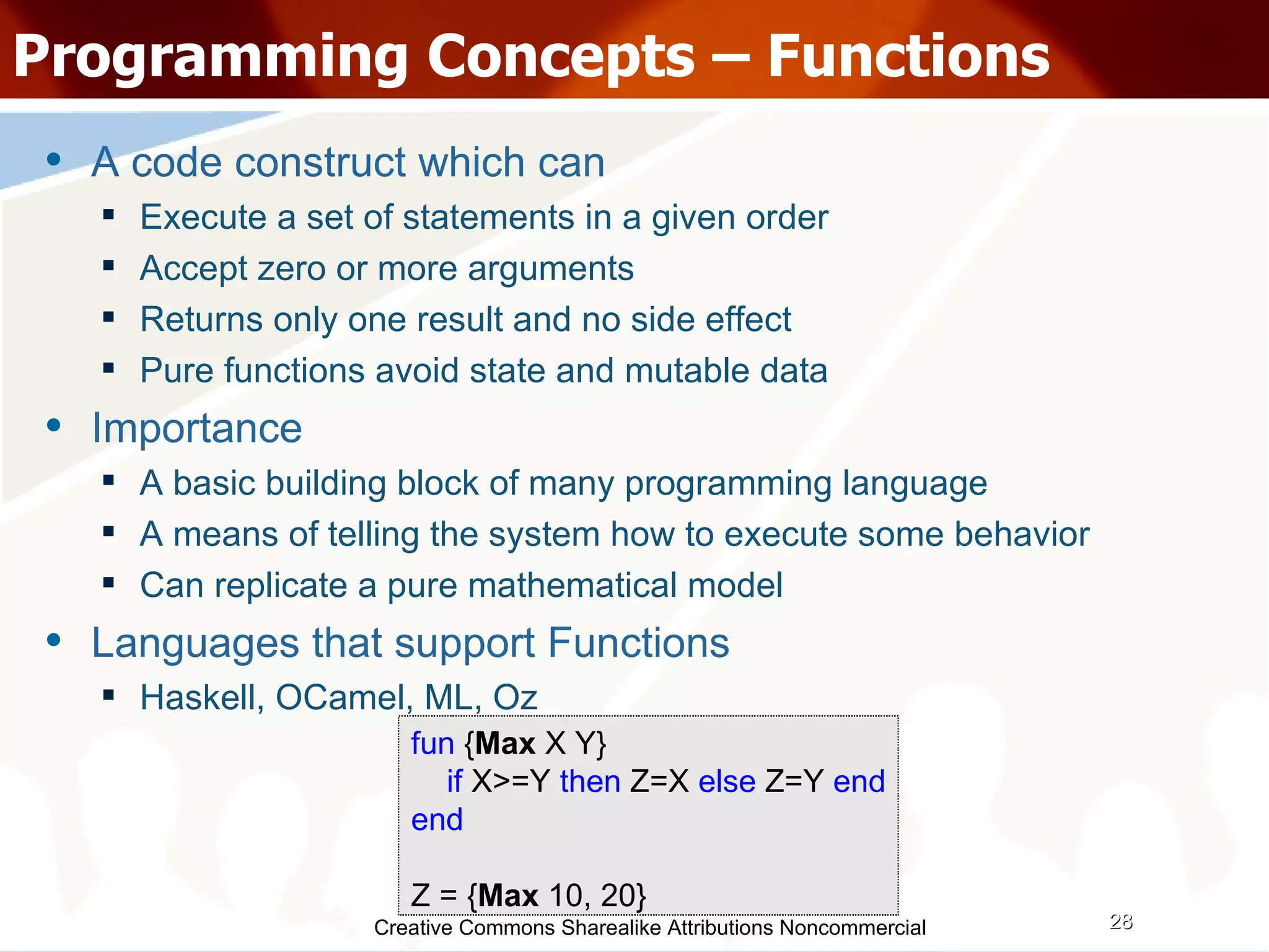 Creative Commons Sharealike Attributions Noncommercial Programming Concepts – Functions A code construct which can  Execute a set of statements in a given order Accept zero or more arguments Returns only one result and no side effect Pure functions avoid state and mutable data Importance A basic building block of many programming language A means of telling the system how to execute some behavior Can replicate a pure mathematical model Languages that support Functions Haskell, OCamel, ML, Oz fun  { Max  X Y} if  X>=Y  then  Z=X  else  Z=Y  end end Z = { Max  10, 20} 