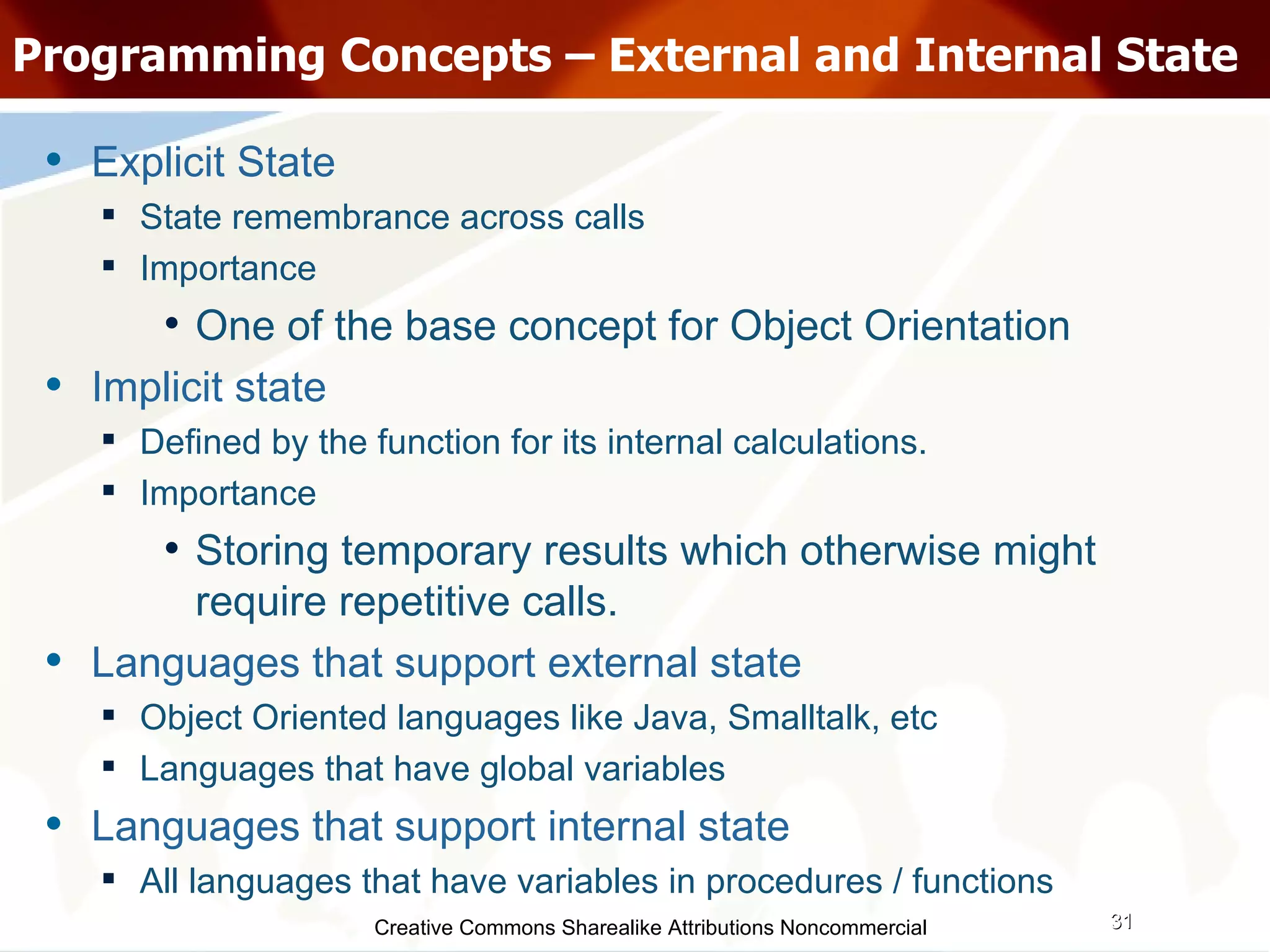 Creative Commons Sharealike Attributions Noncommercial Programming Concepts – External and Internal State Explicit State State remembrance across calls Importance One of the base concept for Object Orientation Implicit state Defined by the function for its internal calculations. Importance Storing temporary results which otherwise might require repetitive calls. Languages that support external state Object Oriented languages like Java, Smalltalk, etc Languages that have global variables Languages that support internal state All languages that have variables in procedures / functions 