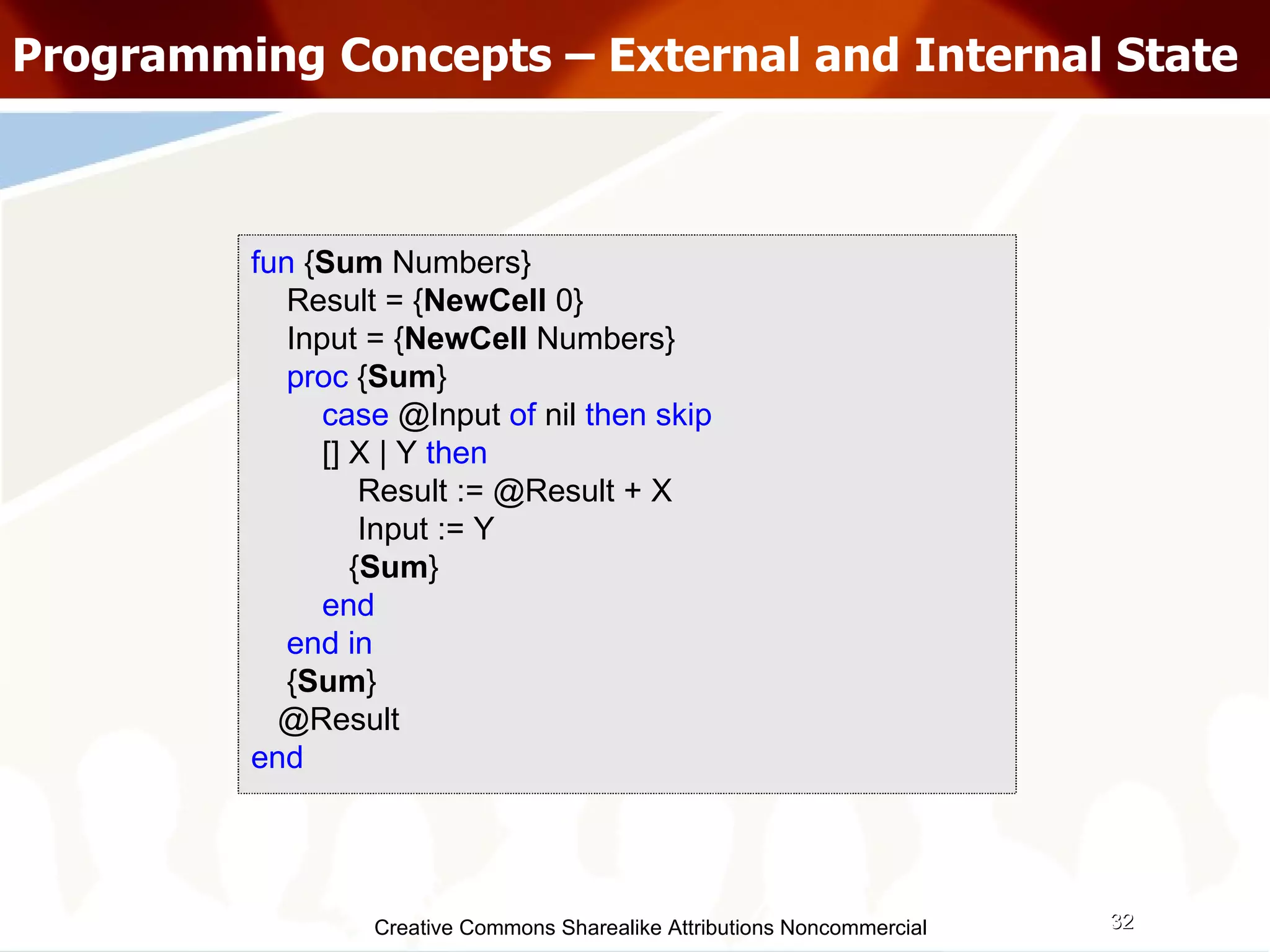Creative Commons Sharealike Attributions Noncommercial Programming Concepts – External and Internal State fun  { Sum  Numbers} Result = { NewCell  0} Input = { NewCell  Numbers} proc  { Sum } case  @Input  of  nil  then skip [] X | Y  then Result := @Result + X Input := Y { Sum }  end end in { Sum } @Result end 