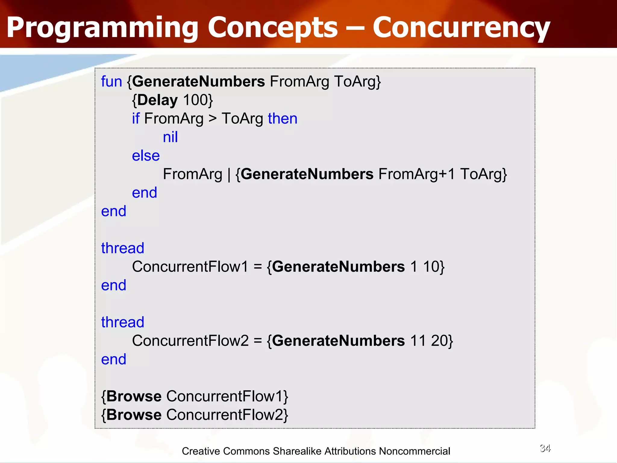 Creative Commons Sharealike Attributions Noncommercial Programming Concepts – Concurrency fun  { GenerateNumbers  FromArg ToArg} { Delay  100} if   FromArg > ToArg   then   nil else FromArg | { GenerateNumbers  FromArg+1 ToArg} end end thread   ConcurrentFlow1 = { GenerateNumbers  1 10} end thread ConcurrentFlow2 = { GenerateNumbers  11 20} end { Browse  ConcurrentFlow1} { Browse  ConcurrentFlow2} 