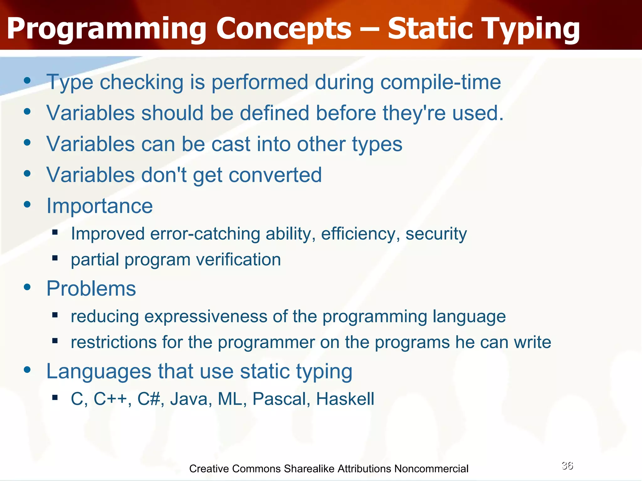 Creative Commons Sharealike Attributions Noncommercial Programming Concepts – Static Typing Type checking is performed during compile-time Variables should be defined before they're used.  Variables can be cast into other types Variables don't get converted Importance Improved error-catching ability, efficiency, security partial program verification Problems reducing expressiveness of the programming language restrictions for the programmer on the programs he can write Languages that use static typing C, C++, C#, Java, ML, Pascal, Haskell 