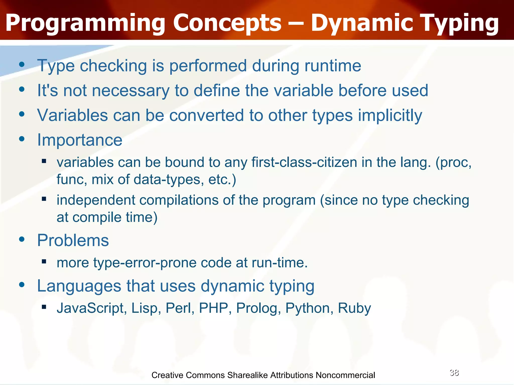 Creative Commons Sharealike Attributions Noncommercial Programming Concepts – Dynamic Typing Type checking is performed during runtime It's not necessary to define the variable before used Variables can be converted to other types implicitly Importance variables can be bound to any first-class-citizen in the lang. (proc, func, mix of data-types, etc.)‏ independent compilations of the program (since no type checking at compile time)‏ Problems more type-error-prone code at run-time. Languages that uses dynamic typing JavaScript, Lisp, Perl, PHP, Prolog, Python, Ruby 