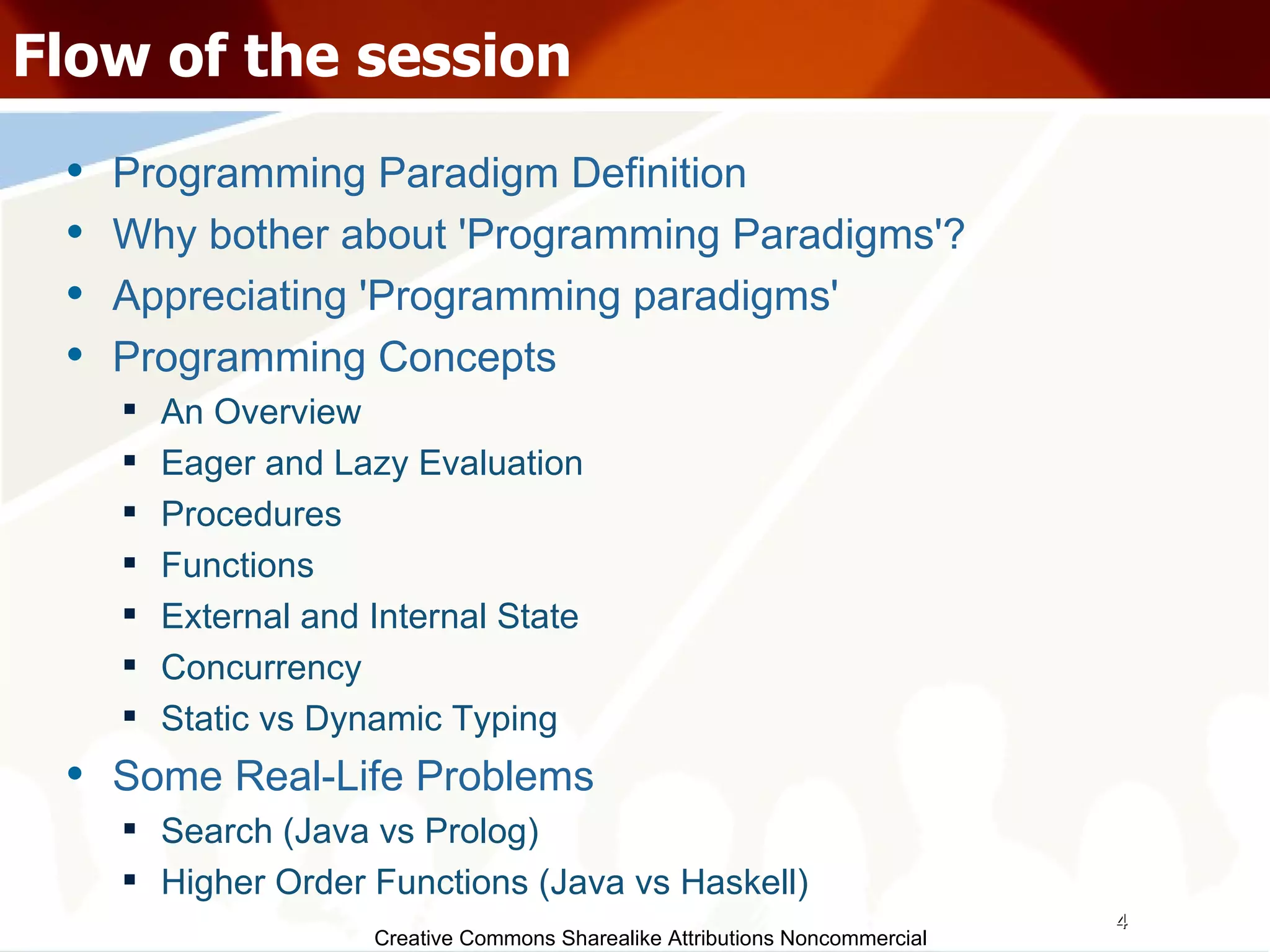 Creative Commons Sharealike Attributions Noncommercial Flow of the session Programming Paradigm Definition Why bother about 'Programming Paradigms'? Appreciating 'Programming paradigms' Programming Concepts An Overview Eager and Lazy Evaluation Procedures Functions External and Internal State Concurrency Static vs Dynamic Typing Some Real-Life Problems Search (Java vs Prolog)‏ Higher Order Functions (Java vs Haskell)‏ 