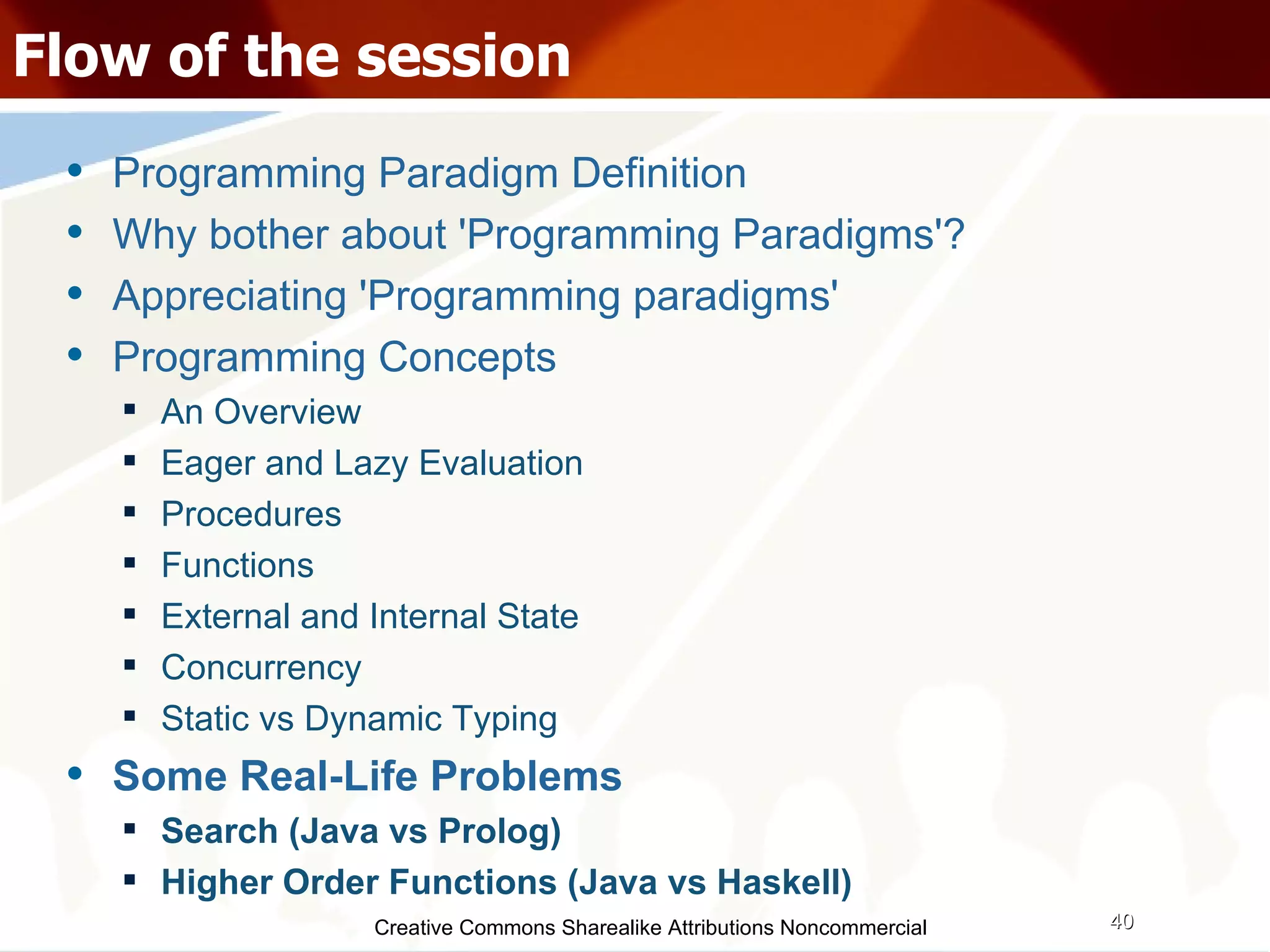 Creative Commons Sharealike Attributions Noncommercial Flow of the session Programming Paradigm Definition Why bother about 'Programming Paradigms'? Appreciating 'Programming paradigms' Programming Concepts An Overview Eager and Lazy Evaluation Procedures Functions External and Internal State Concurrency Static vs Dynamic Typing Some Real-Life Problems Search (Java vs Prolog)‏ Higher Order Functions (Java vs Haskell)‏ 