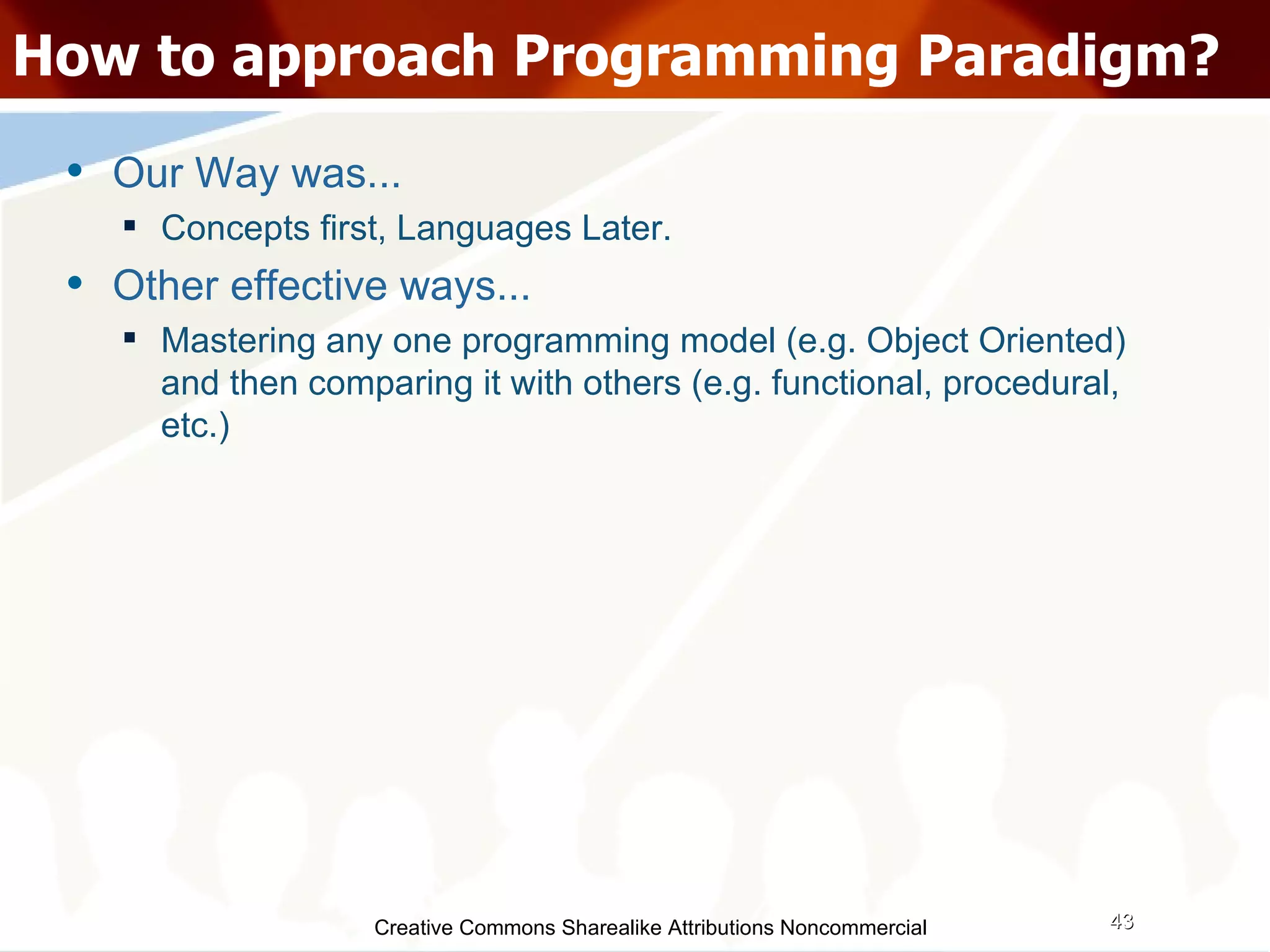 Creative Commons Sharealike Attributions Noncommercial How to approach Programming Paradigm? Our Way was... Concepts first, Languages Later. Other effective ways...  Mastering any one programming model (e.g. Object Oriented) and then comparing it with others (e.g. functional, procedural, etc.)‏ 