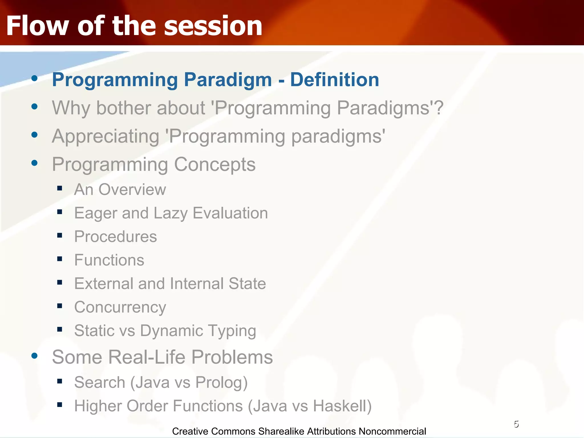 Creative Commons Sharealike Attributions Noncommercial Flow of the session Programming Paradigm - Definition Why bother about 'Programming Paradigms'? Appreciating 'Programming paradigms' Programming Concepts An Overview Eager and Lazy Evaluation Procedures Functions External and Internal State Concurrency Static vs Dynamic Typing Some Real-Life Problems Search (Java vs Prolog)‏ Higher Order Functions (Java vs Haskell)‏ 