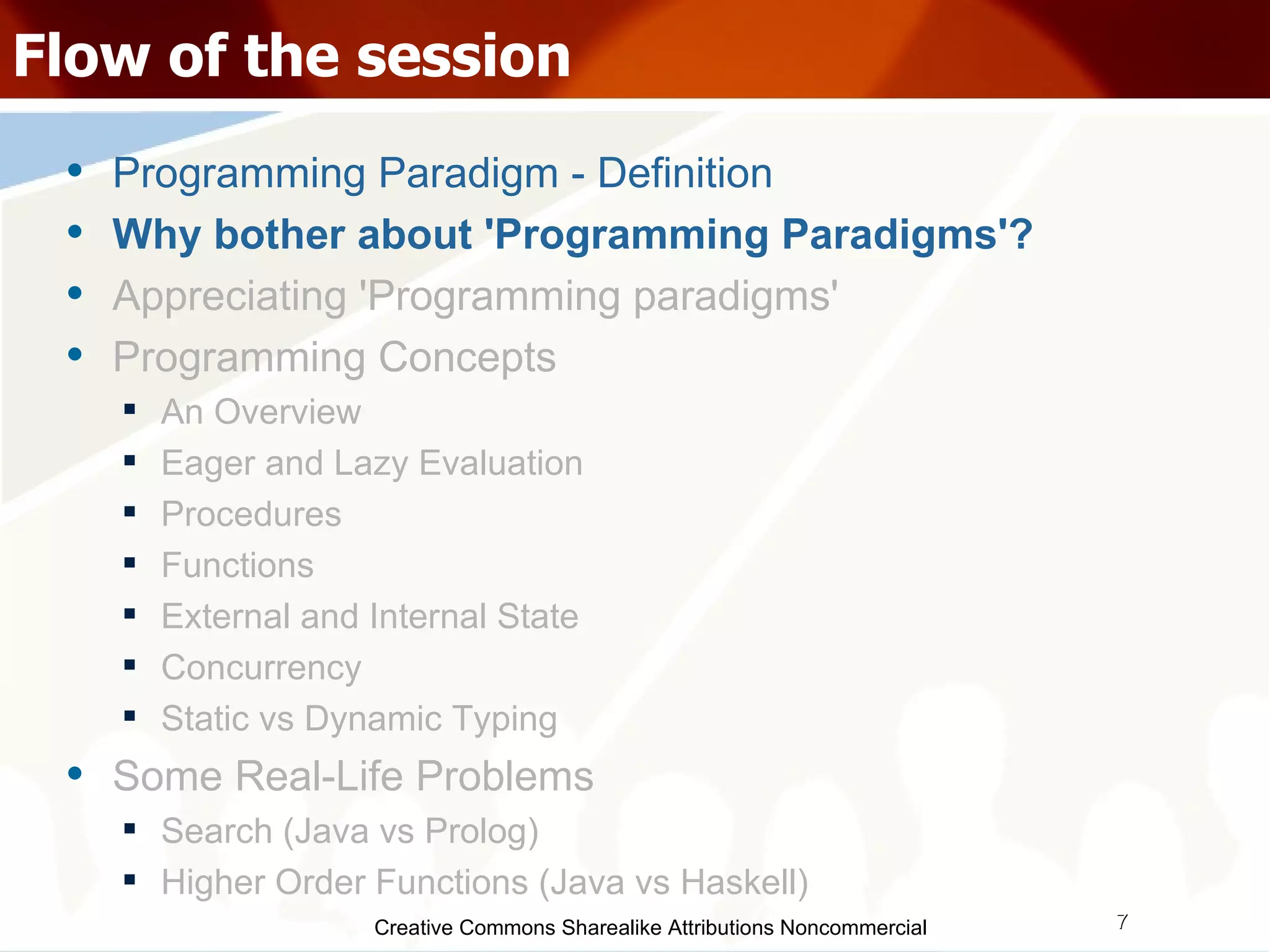 Creative Commons Sharealike Attributions Noncommercial Flow of the session Programming Paradigm - Definition Why bother about 'Programming Paradigms'? Appreciating 'Programming paradigms' Programming Concepts An Overview Eager and Lazy Evaluation Procedures Functions External and Internal State Concurrency Static vs Dynamic Typing Some Real-Life Problems Search (Java vs Prolog)‏ Higher Order Functions (Java vs Haskell)‏ 