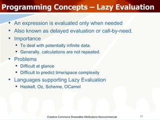 Creative Commons Sharealike Attributions Noncommercial Programming Concepts – Lazy Evaluation An expression is evaluated only when needed Also known as delayed evaluation or call-by-need. Importance To deal with potentially infinite data. Generally, calculations are not repeated. Problems Difficult at glance Difficult to predict time/space complexity Languages supporting Lazy Evaluation Haskell, Oz, Scheme, OCamel 
