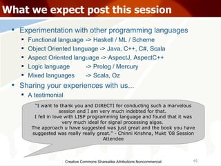 Creative Commons Sharealike Attributions Noncommercial What we expect post this session Experimentation with other programming languages Functional language -> Haskell / ML / Scheme Object Oriented language -> Java, C++, C#, Scala Aspect Oriented language -> AspectJ, AspectC++ Logic language -> Prolog / Mercury Mixed languages -> Scala, Oz Sharing your experiences with us... A testimonial “ I want to thank you and DIRECTI for conducting such a marvelous session and I am very much indebted for that.  I fell in love with LISP programming language and found that it was very much ideal for signal processing algos.  The approach u have suggested was just great and the book you have suggested was really really great.” - Chinni Krishna, Mukt '08 Session Attendee 