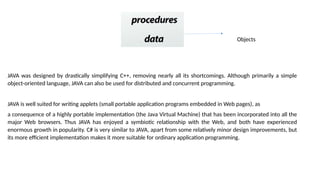 Objects
JAVA was designed by drastically simplifying C++, removing nearly all its shortcomings. Although primarily a simple
object-oriented language, JAVA can also be used for distributed and concurrent programming.
JAVA is well suited for writing applets (small portable application programs embedded in Web pages), as
a consequence of a highly portable implementation (the Java Virtual Machine) that has been incorporated into all the
major Web browsers. Thus JAVA has enjoyed a symbiotic relationship with the Web, and both have experienced
enormous growth in popularity. C# is very similar to JAVA, apart from some relatively minor design improvements, but
its more efficient implementation makes it more suitable for ordinary application programming.
 