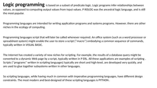 Logic programming is based on a subset of predicate logic. Logic programs infer relationships between
values, as opposed to computing output values from input values. P ROLOG was the ancestral logic language, and is still
the most popular.
Programming languages are intended for writing application programs and systems programs. However, there are other
niches in the ecology of computing.
Programming languages script that will later be called whenever required. An office system (such as a word processor or
spreadsheet system) might enable the user to store a script (‘‘macro’’) embodying a common sequence of commands,
typically written in VISUAL BASIC.
The Internet has created a variety of new niches for scripting. For example, the results of a database query might be
converted to a dynamic Web page by a script, typically written in P ERL. All these applications are examples of scripting .
Scripts (‘‘programs’’ written in scripting languages) typically are short and high-level, are developed very quickly, and
are used to glue together subsystems written in other languages.
So scripting languages, while having much in common with imperative programming languages, have different design
constraints. The most modern and best-designed of these scripting languages is PYTHON .
 