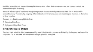 Variables are nothing but reserved memory locations to store values. This means that when you create a variable you
reserve some space in memory.
Based on the data type of a variable, the operating system allocates memory and decides what can be stored in the
reserved memory. Therefore, by assigning different data types to variables, you can store integers, decimals, or characters
in these variables.
There are two data types available in Java:
 Primitive Data Types
 Reference/Object Data Types
Primitive Data Types:
There are eight primitive data types supported by Java. Primitive data types are predefined by the language and named by
a keyword. Let us now look into detail about the eight primitive data types.
 