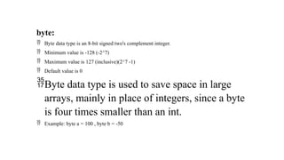 byte:
 Byte data type is an 8-bit signed two's complement integer.
 Minimum value is -128 (-2^7)
 Maximum value is 127 (inclusive)(2^7 -1)
 Default value is 0
Byte data type is used to save space in large
arrays, mainly in place of integers, since a byte
is four times smaller than an int.
 Example: byte a = 100 , byte b = -50
 