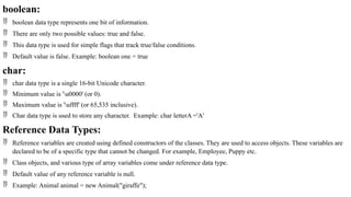 boolean:
 boolean data type represents one bit of information.
 There are only two possible values: true and false.
 This data type is used for simple flags that track true/false conditions.
 Default value is false. Example: boolean one = true
char:
 char data type is a single 16-bit Unicode character.
 Minimum value is 'u0000' (or 0).
 Maximum value is 'uffff' (or 65,535 inclusive).
 Char data type is used to store any character. Example: char letterA ='A'
Reference Data Types:
 Reference variables are created using defined constructors of the classes. They are used to access objects. These variables are
declared to be of a specific type that cannot be changed. For example, Employee, Puppy etc.
 Class objects, and various type of array variables come under reference data type.
 Default value of any reference variable is null.
 Example: Animal animal = new Animal("giraffe");
 