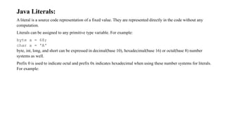 Java Literals:
A literal is a source code representation of a fixed value. They are represented directly in the code without any
computation.
Literals can be assigned to any primitive type variable. For example:
byte a = 68;
char a = 'A'
byte, int, long, and short can be expressed in decimal(base 10), hexadecimal(base 16) or octal(base 8) number
systems as well.
Prefix 0 is used to indicate octal and prefix 0x indicates hexadecimal when using these number systems for literals.
For example:
 