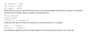 int decimal = 100;
int octal = 0144;
int hexa = 0x64;
String literals in Java are specified like they are in most other languages by enclosing a sequence of characters
between a pair of double quotes. Examples of string literals are:
"Hello World"
"twonlines"
""This is in quotes""
String and char types of literals can contain any Unicode characters. For example:
char a = 'u0001';
String a = "u0001";
Java language supports few special escape sequences for String and char literals as well. They are:
 