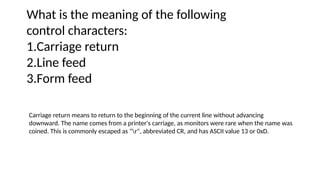 What is the meaning of the following
control characters:
1.Carriage return
2.Line feed
3.Form feed
Carriage return means to return to the beginning of the current line without advancing
downward. The name comes from a printer's carriage, as monitors were rare when the name was
coined. This is commonly escaped as "r", abbreviated CR, and has ASCII value 13 or 0xD.
 