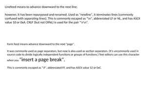 Linefeed means to advance downward to the next line;
however, it has been repurposed and renamed. Used as "newline", it terminates lines (commonly
confused with separating lines). This is commonly escaped as "n", abbreviated LF or NL, and has ASCII
value 10 or 0xA. CRLF (but not CRNL) is used for the pair "rn".
Form feed means advance downward to the next "page".
It was commonly used as page separators, but now is also used as section separators. (It's uncommonly used in
source code to divide logically independent functions or groups of functions.) Text editors can use this character
when you "insert a page break".
This is commonly escaped as "f", abbreviated FF, and has ASCII value 12 or 0xC.
 