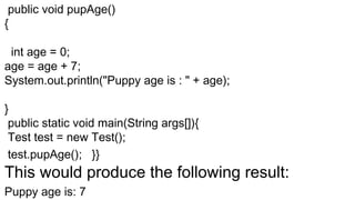 public void pupAge()
{
int age = 0;
age = age + 7;
System.out.println("Puppy age is : " + age);
}
public static void main(String args[]){
Test test = new Test();
test.pupAge(); }}
This would produce the following result:
Puppy age is: 7
 