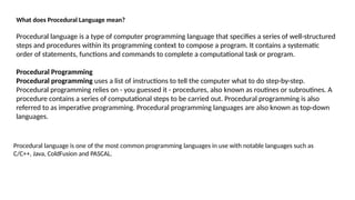 Procedural language is one of the most common programming languages in use with notable languages such as
C/C++, Java, ColdFusion and PASCAL.
What does Procedural Language mean?
Procedural language is a type of computer programming language that specifies a series of well-structured
steps and procedures within its programming context to compose a program. It contains a systematic
order of statements, functions and commands to complete a computational task or program.
Procedural Programming
Procedural programming uses a list of instructions to tell the computer what to do step-by-step.
Procedural programming relies on - you guessed it - procedures, also known as routines or subroutines. A
procedure contains a series of computational steps to be carried out. Procedural programming is also
referred to as imperative programming. Procedural programming languages are also known as top-down
languages.
 