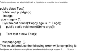 Following example uses age without initializing it, so it would give an error at the time of compilation.
public class Test{
public void pupAge(){
int age;
age = age + 7;
System.out.println("Puppy age is : " + age);
} public static void main(String args[])
{ Test test = new Test();
test.pupAge(); }}
This would produce the following error while compiling it:
Test.java:4:variable number might not have been initializedage = age + 7; ^1 error
 