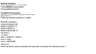 Defining Constants:
There are two simple ways in C++ to define constants:
•Using #define preprocessor.
•Using const keyword.
The #define Preprocessor:
Following is the form to use #define preprocessor to define a constant:
#define identifier value
Following example explains it in detail:
#include <iostream>
using namespace std;
#define LENGTH 10
#define WIDTH 5
#define NEWLINE 'n'
int main() {
int area;
area = LENGTH * WIDTH;
cout << area;
cout << NEWLINE;
return 0; }
When the above code is compiled and executed, it produces the following result: 50
 