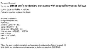 The const Keyword:
You can use const prefix to declare constants with a specific type as follows:
const type variable = value;
Following example explains it in detail:
#include <iostream>
using namespace std;
int main() {
const int LENGTH = 10;
const int WIDTH = 5;
const char NEWLINE = 'n';
int area; area = LENGTH * WIDTH;
cout << area;
cout << NEWLINE;
return 0; }
When the above code is compiled and executed, it produces the following result: 50
Note that it is a good programming practice to define constants in CAPITALS.
 