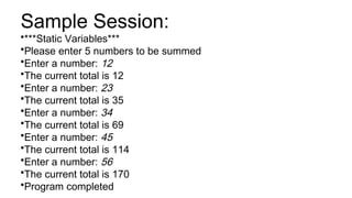 Sample Session:
•***Static Variables***
•Please enter 5 numbers to be summed
•Enter a number: 12
•The current total is 12
•Enter a number: 23
•The current total is 35
•Enter a number: 34
•The current total is 69
•Enter a number: 45
•The current total is 114
•Enter a number: 56
•The current total is 170
•Program completed
 