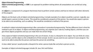 Object-Oriented Programming
Object-oriented programming, or OOP, is an approach to problem-solving where all computations are carried out using
objects.
An object is a component of a program that knows how to perform certain actions and how to interact with other elements
of the program.
Objects are the basic units of object-oriented programming. A simple example of an object would be a person. Logically, you
would expect a person to have a name. This would be considered a property of the person. You would also expect a person
to be able to do something, such as walking. This would be considered a method of the person.
A method in object-oriented programming is like a procedure in procedural programming. The key difference here is that the
method is part of an object. In object-oriented programming, you organize your code by creating objects, and then you can
give those objects properties and you can make them do certain things.
A key aspect of object-oriented programming is the use of classes. A class is a blueprint of an object. You can think of a class
as a concept, and the object as the embodiment of that concept. So let's say you want to use a person in your program. You
want to be able to describe the person and have the person do something.
A class called 'person' would provide a blueprint for what a person looks like and what a person can do.
Examples of object-oriented languages include C#, Java, Perl and Python.
 