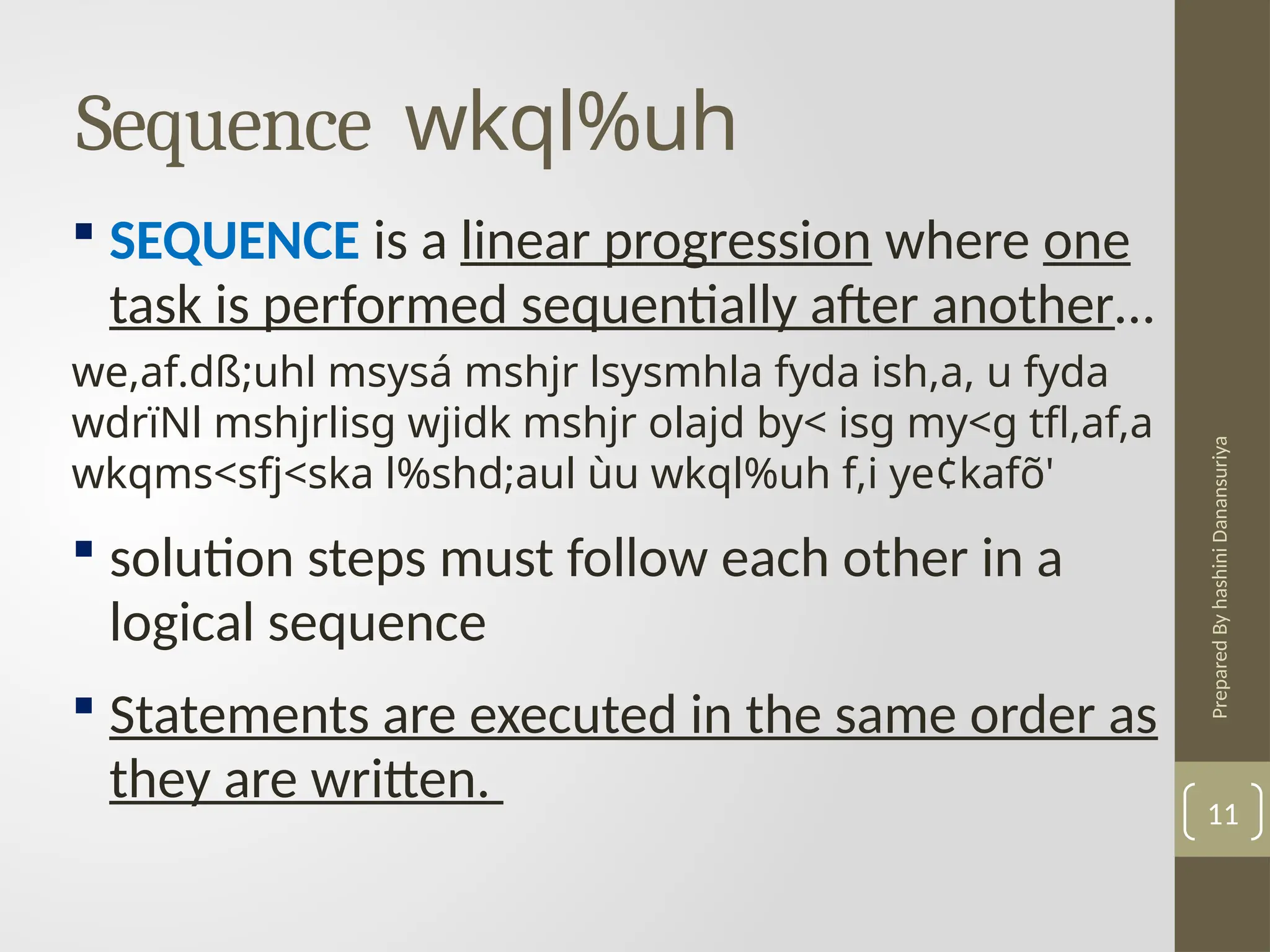 Prepared
By
hashini
Danansuriya
Sequence wkql%uh
11
 SEQUENCE is a linear progression where one
task is performed sequentially after another…
we,af.dß;uhl msysá mshjr lsysmhla fyda ish,a, u fyda
wdrïNl mshjrlisg wjidk mshjr olajd by< isg my<g tfl,af,a
wkqms<sfj<ska l%shd;aul ùu wkql%uh f,i ye¢kafõ'
 solution steps must follow each other in a
logical sequence
 Statements are executed in the same order as
they are written.
 