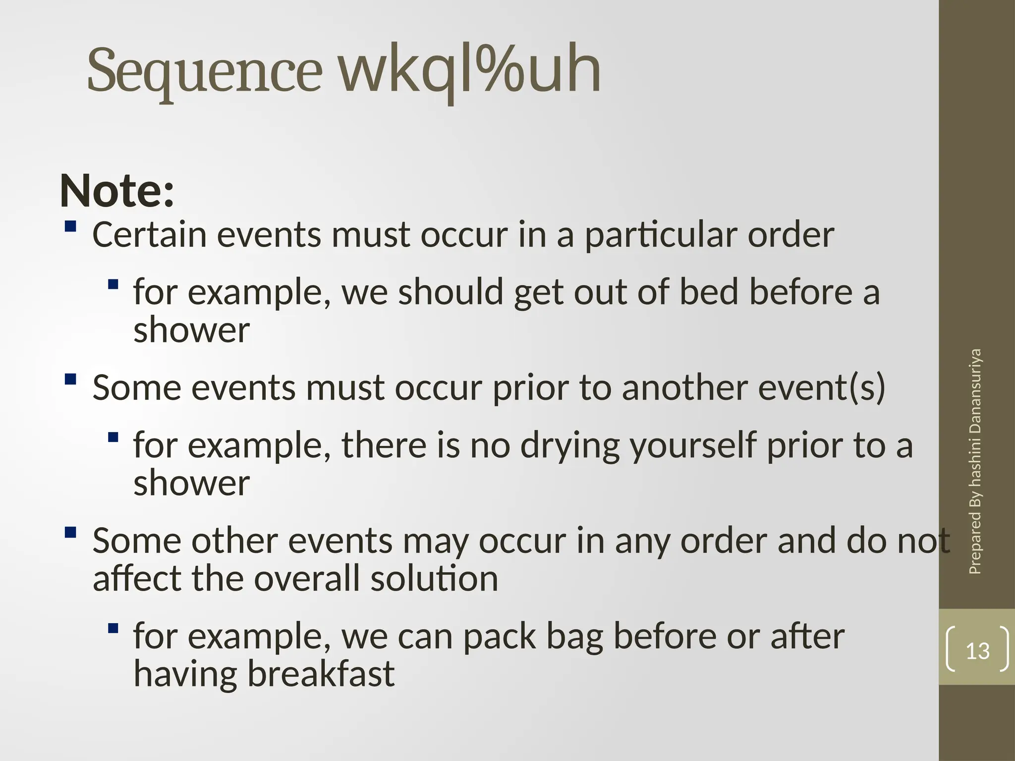 Prepared
By
hashini
Danansuriya
Sequence wkql%uh
13
 Certain events must occur in a particular order
 for example, we should get out of bed before a
shower
 Some events must occur prior to another event(s)
 for example, there is no drying yourself prior to a
shower
 Some other events may occur in any order and do not
affect the overall solution
 for example, we can pack bag before or after
having breakfast
Note:
 