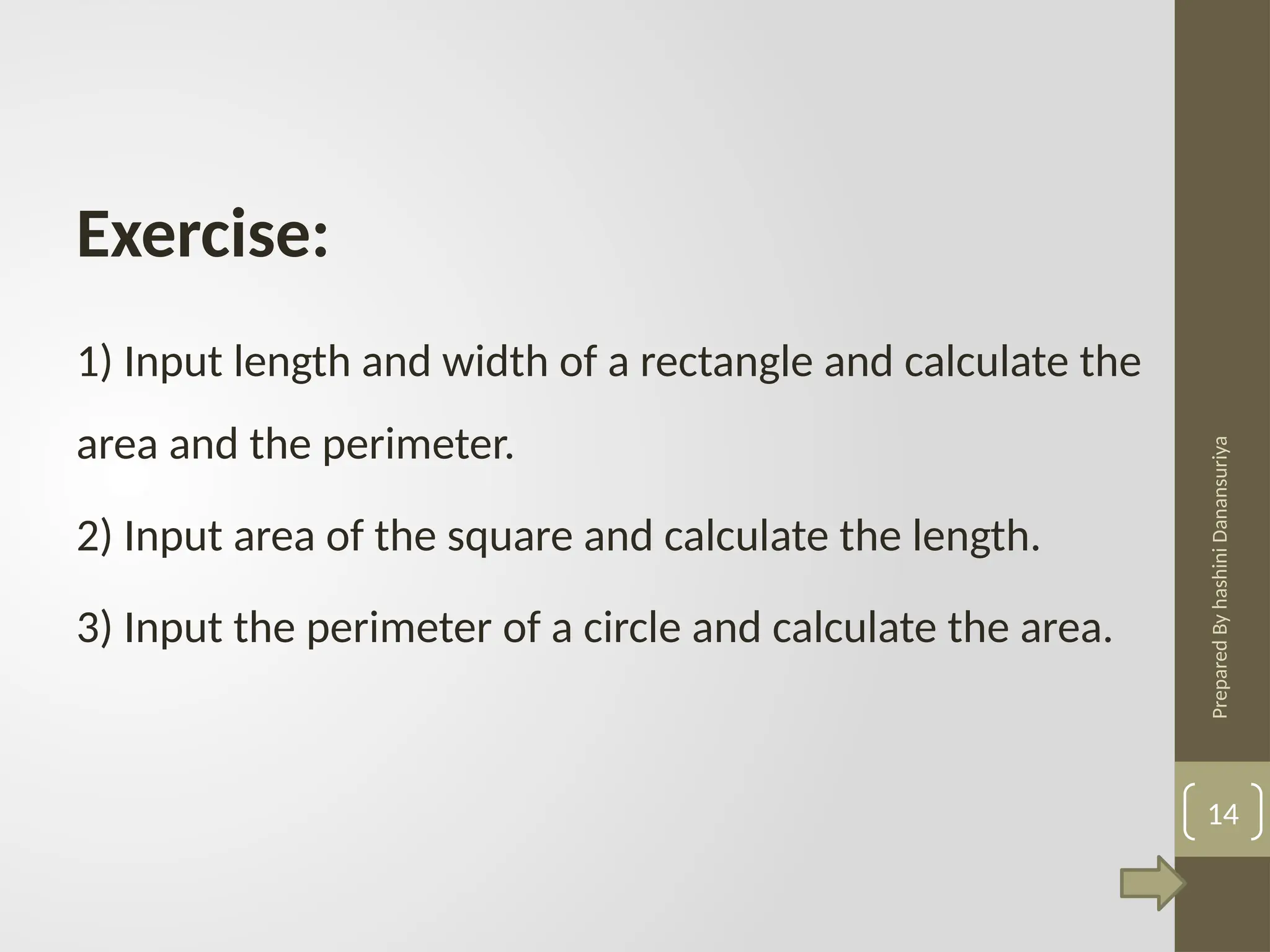 Prepared
By
hashini
Danansuriya
1) Input length and width of a rectangle and calculate the
area and the perimeter.
2) Input area of the square and calculate the length.
3) Input the perimeter of a circle and calculate the area.
Exercise:
14
 