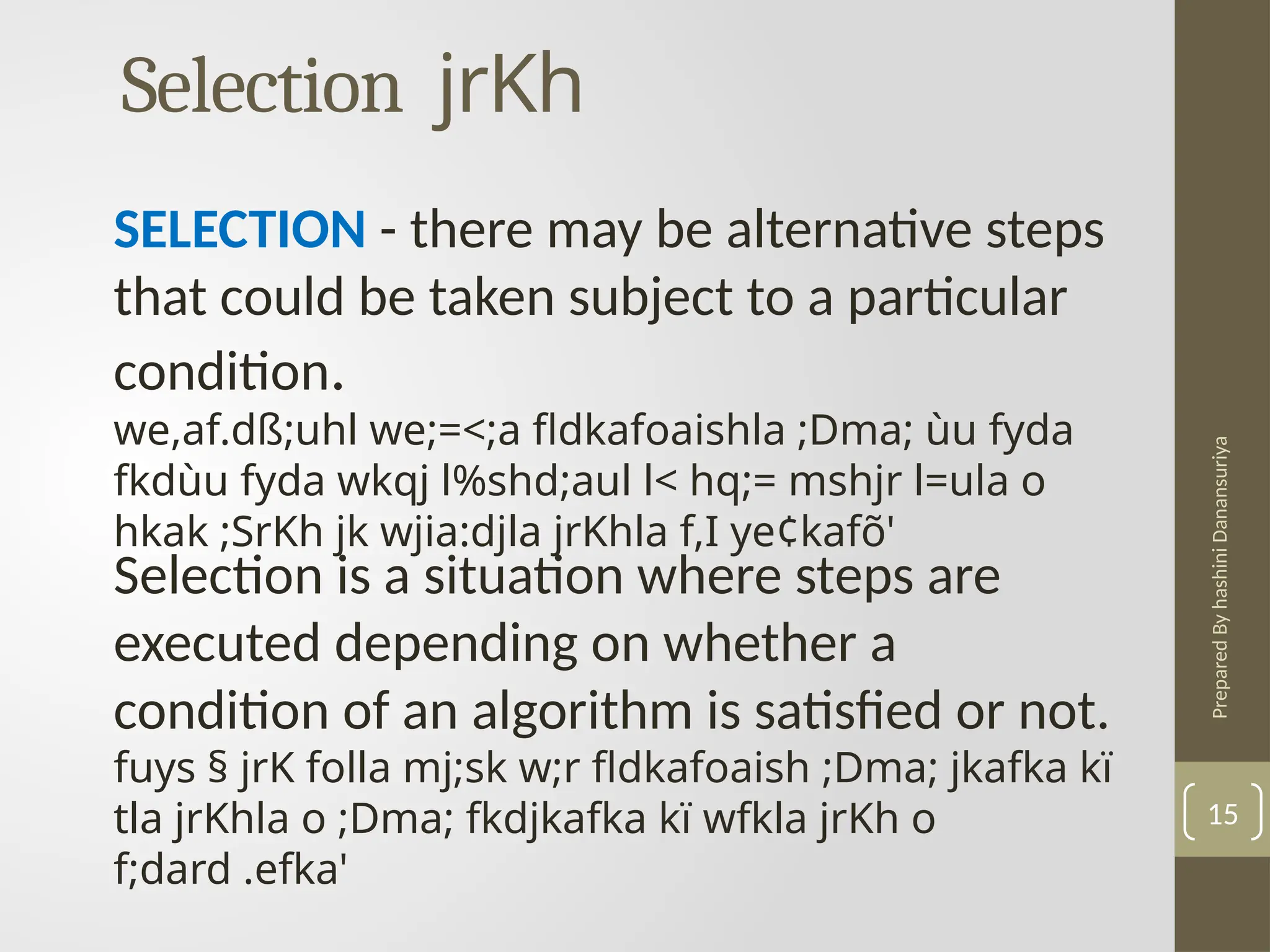 Prepared
By
hashini
Danansuriya
Selection jrKh
15
SELECTION - there may be alternative steps
that could be taken subject to a particular
condition.
we,af.dß;uhl we;=<;a fldkafoaishla ;Dma; ùu fyda
fkdùu fyda wkqj l%shd;aul l< hq;= mshjr l=ula o
hkak ;SrKh jk wjia:djla jrKhla f,I ye¢kafõ'
Selection is a situation where steps are
executed depending on whether a
condition of an algorithm is satisfied or not.
fuys § jrK folla mj;sk w;r fldkafoaish ;Dma; jkafka kï
tla jrKhla o ;Dma; fkdjkafka kï wfkla jrKh o
f;dard .efka'
 