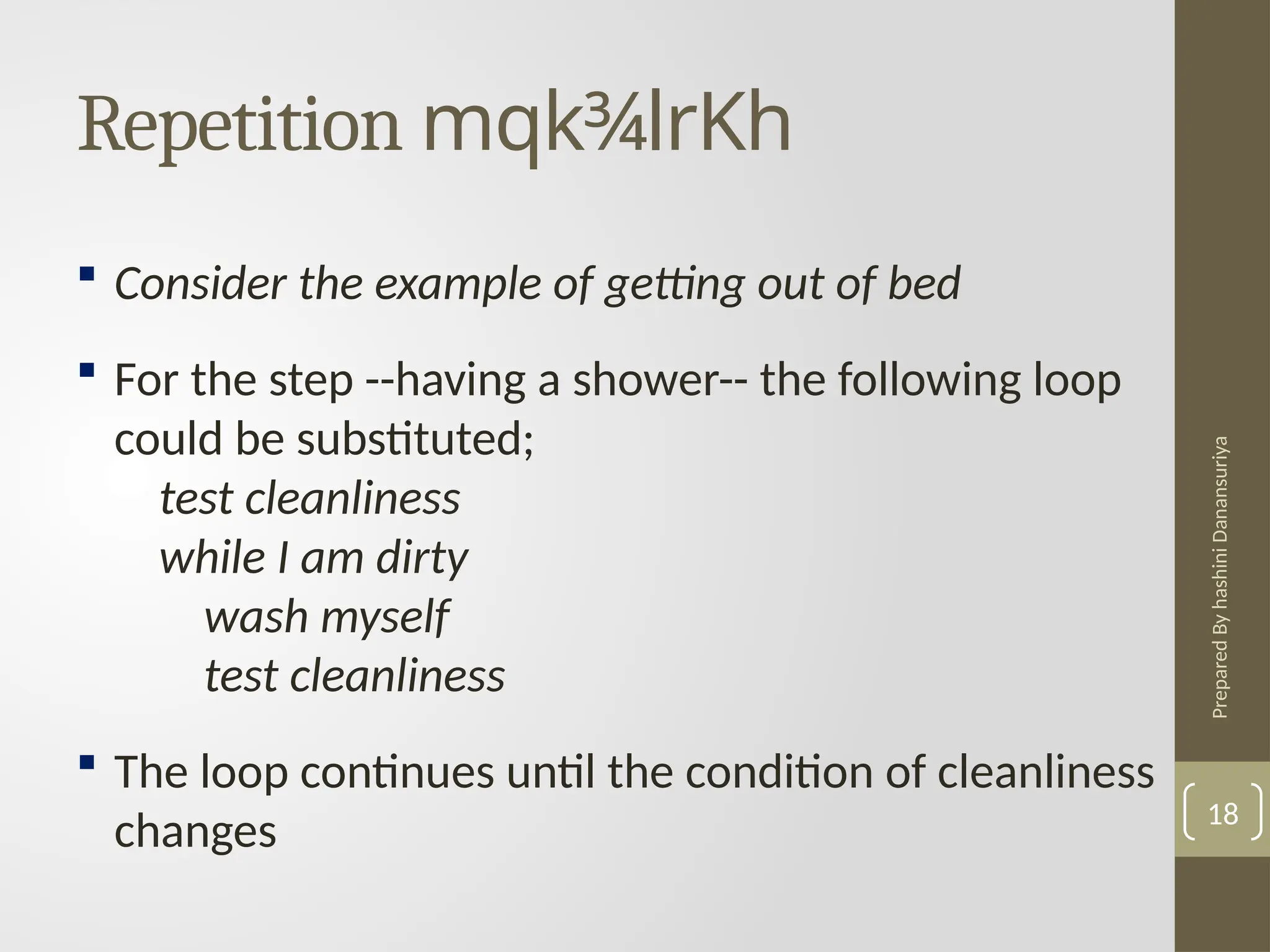 Prepared
By
hashini
Danansuriya
Repetition mqk¾lrKh
18
 Consider the example of getting out of bed
 For the step --having a shower-- the following loop
could be substituted;
test cleanliness
while I am dirty
wash myself
test cleanliness
 The loop continues until the condition of cleanliness
changes
 
