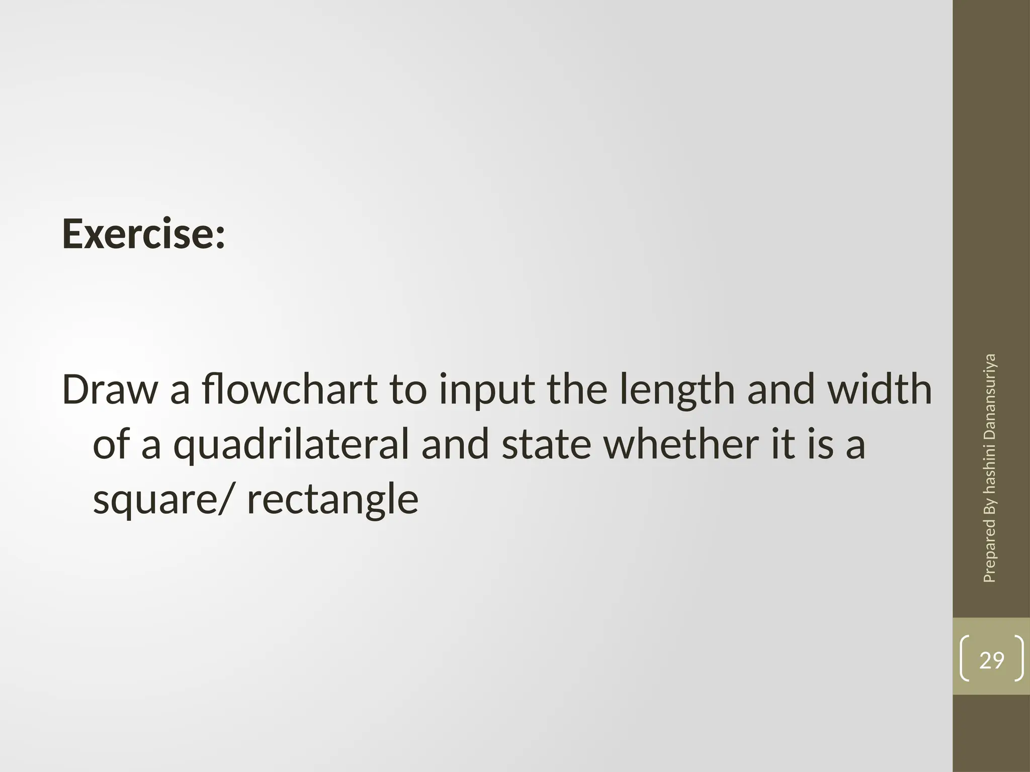 Prepared
By
hashini
Danansuriya
29
Exercise:
Draw a flowchart to input the length and width
of a quadrilateral and state whether it is a
square/ rectangle
 