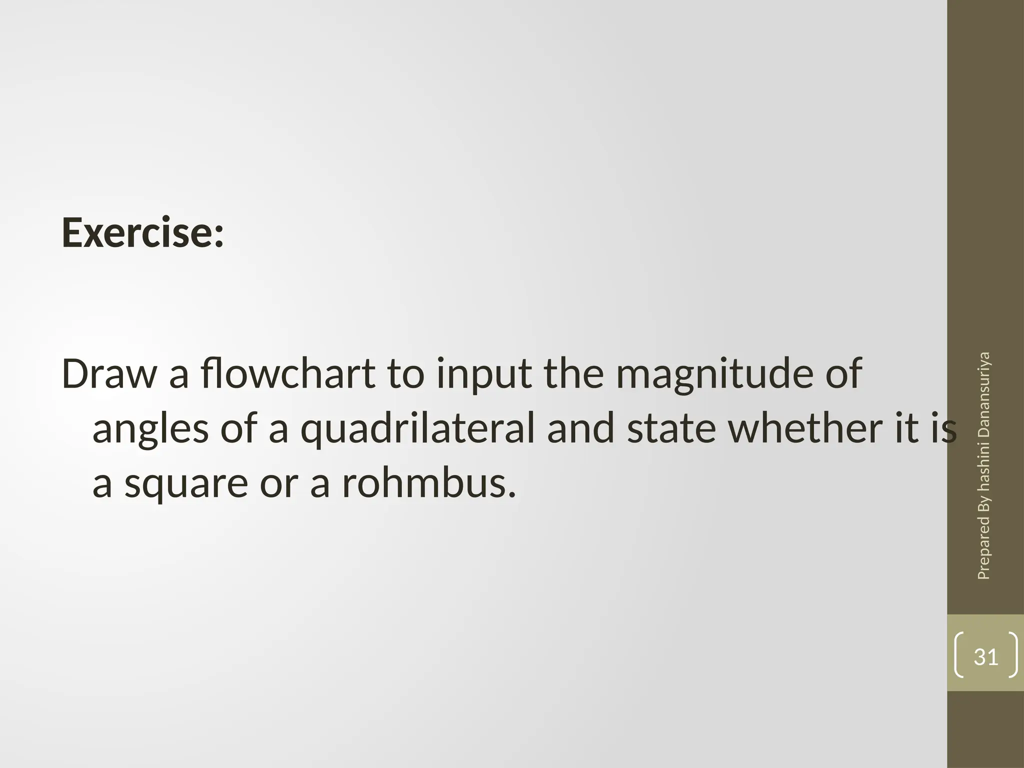 Prepared
By
hashini
Danansuriya
31
Exercise:
Draw a flowchart to input the magnitude of
angles of a quadrilateral and state whether it is
a square or a rohmbus.
 